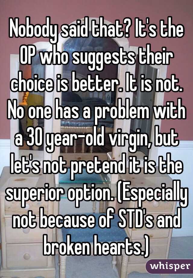 Nobody said that? It's the OP who suggests their choice is better. It is not. No one has a problem with a 30 year-old virgin, but let's not pretend it is the superior option. (Especially not because of STD's and broken hearts.)