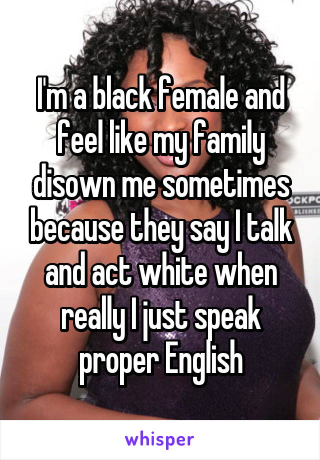 I'm a black female and feel like my family disown me sometimes because they say I talk and act white when really I just speak proper English