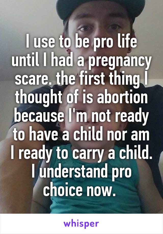 I use to be pro life until I had a pregnancy scare. the first thing I thought of is abortion because I'm not ready to have a child nor am I ready to carry a child. I understand pro choice now. 