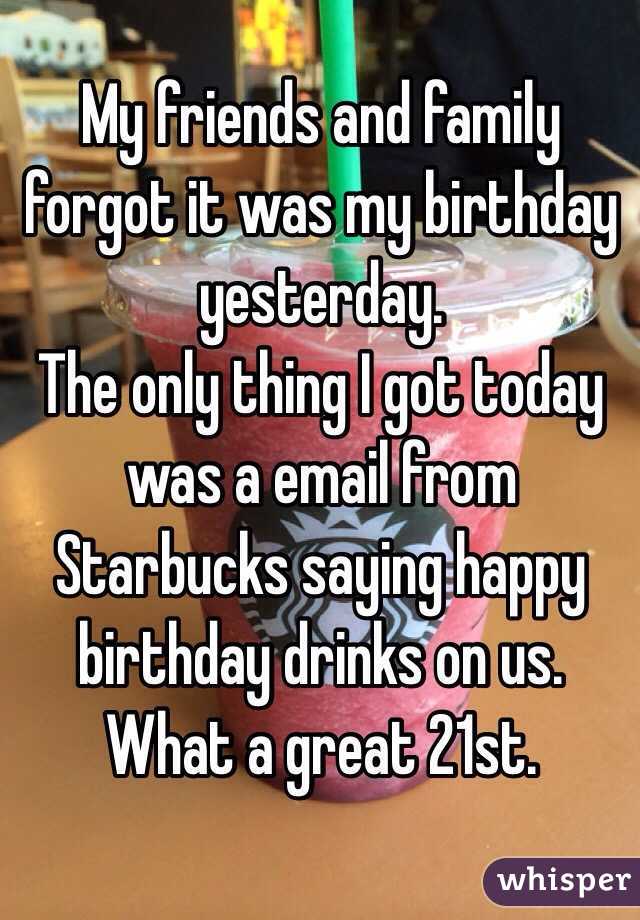 My friends and family forgot it was my birthday yesterday.
The only thing I got today was a email from Starbucks saying happy birthday drinks on us. 
What a great 21st. 