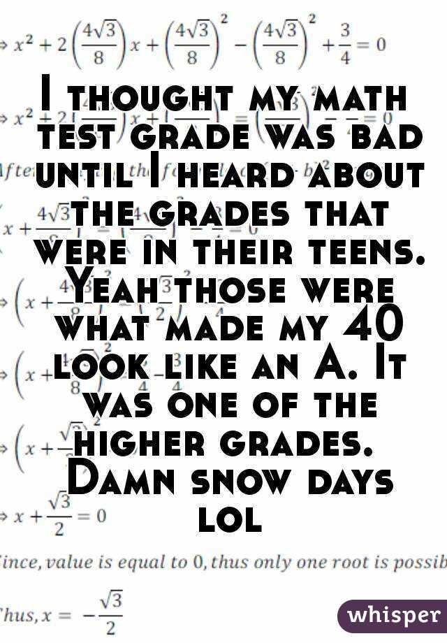 I thought my math test grade was bad until I heard about the grades that were in their teens. Yeah those were what made my 40 look like an A. It was one of the higher grades.  Damn snow days lol