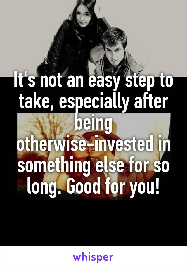 It's not an easy step to take, especially after being otherwise-invested in something else for so long. Good for you!