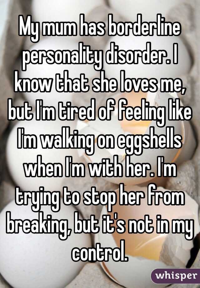 My mum has borderline personality disorder. I know that she loves me, but I'm tired of feeling like I'm walking on eggshells when I'm with her. I'm trying to stop her from breaking, but it's not in my control.