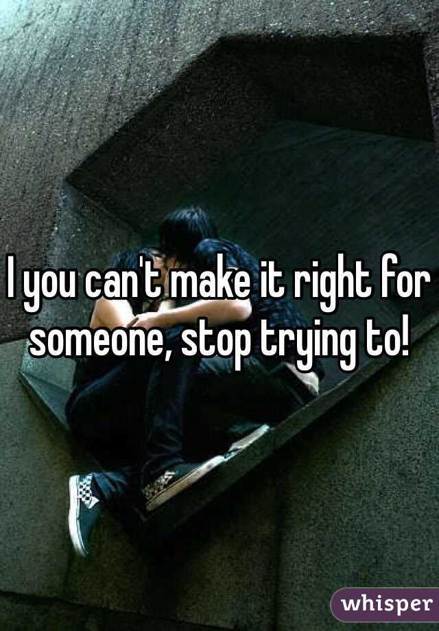 I you can't make it right for someone, stop trying to!