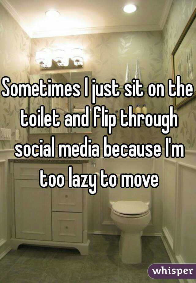 Sometimes I just sit on the toilet and flip through social media because I'm too lazy to move