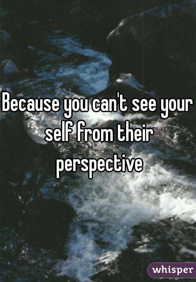 Because you can't see your self from their perspective