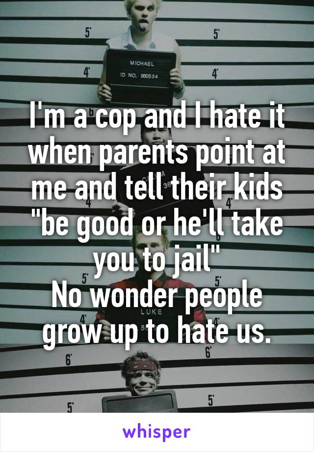 I'm a cop and I hate it when parents point at me and tell their kids "be good or he'll take you to jail"
No wonder people grow up to hate us.