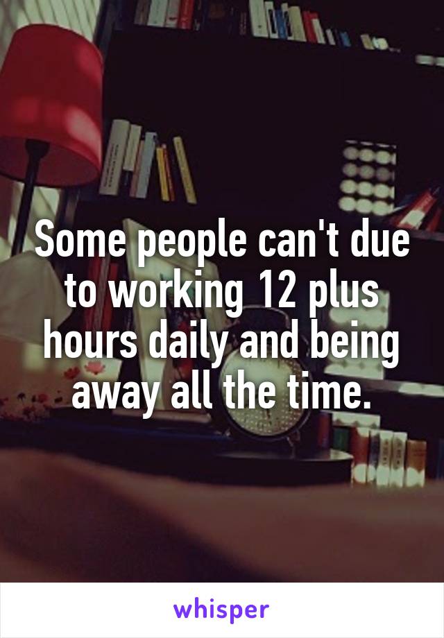 Some people can't due to working 12 plus hours daily and being away all the time.