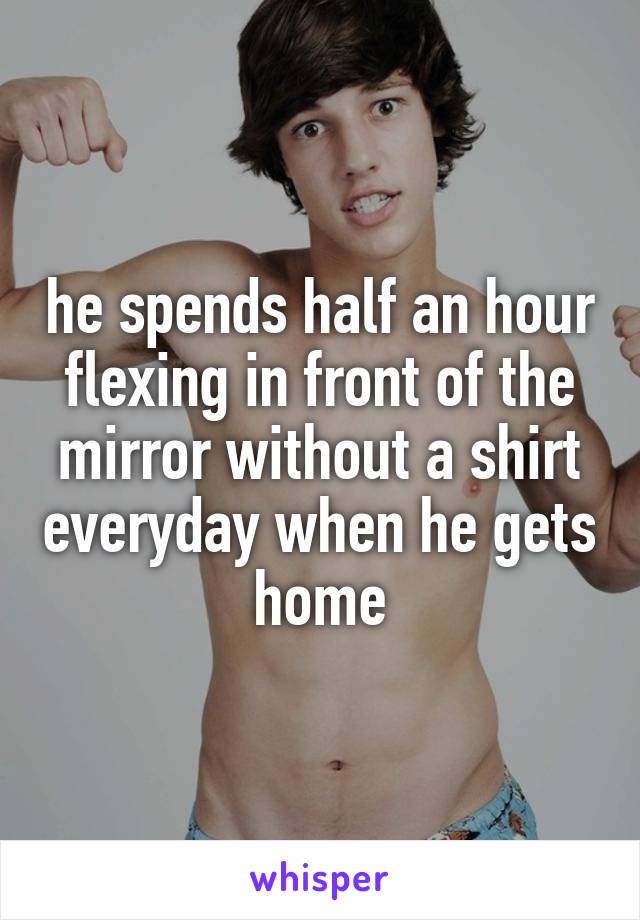 he spends half an hour flexing in front of the mirror without a shirt everyday when he gets home