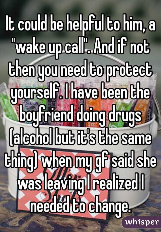 It could be helpful to him, a "wake up call". And if not then you need to protect yourself. I have been the boyfriend doing drugs (alcohol but it's the same thing) when my gf said she was leaving I realized I needed to change. 