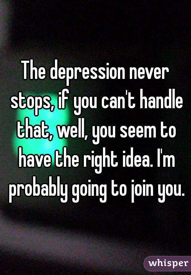 The depression never stops, if you can't handle that, well, you seem to have the right idea. I'm probably going to join you.
