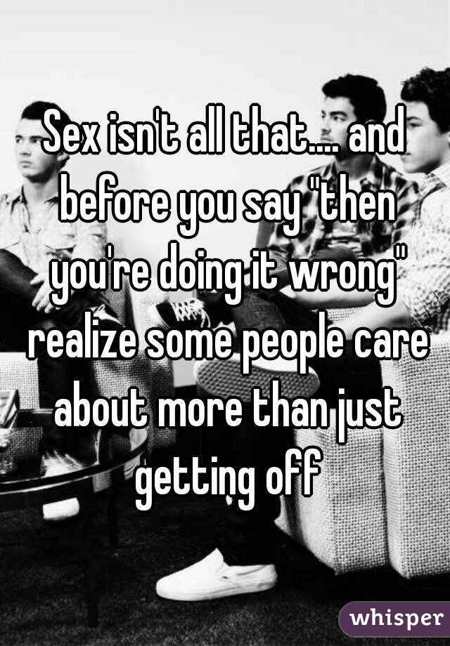 Sex isn't all that.... and before you say "then you're doing it wrong" realize some people care about more than just getting off