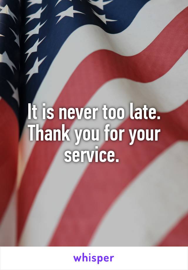 It is never too late. Thank you for your service. 