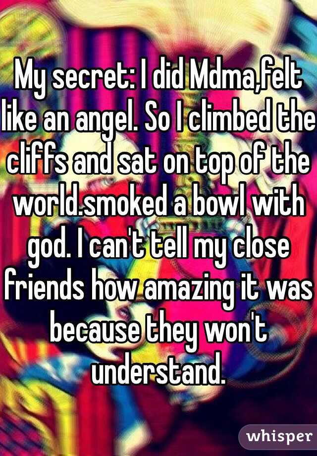 My secret: I did Mdma,felt like an angel. So I climbed the cliffs and sat on top of the world.smoked a bowl with god. I can't tell my close friends how amazing it was because they won't understand.