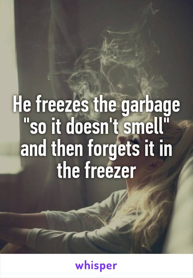 He freezes the garbage "so it doesn't smell" and then forgets it in the freezer