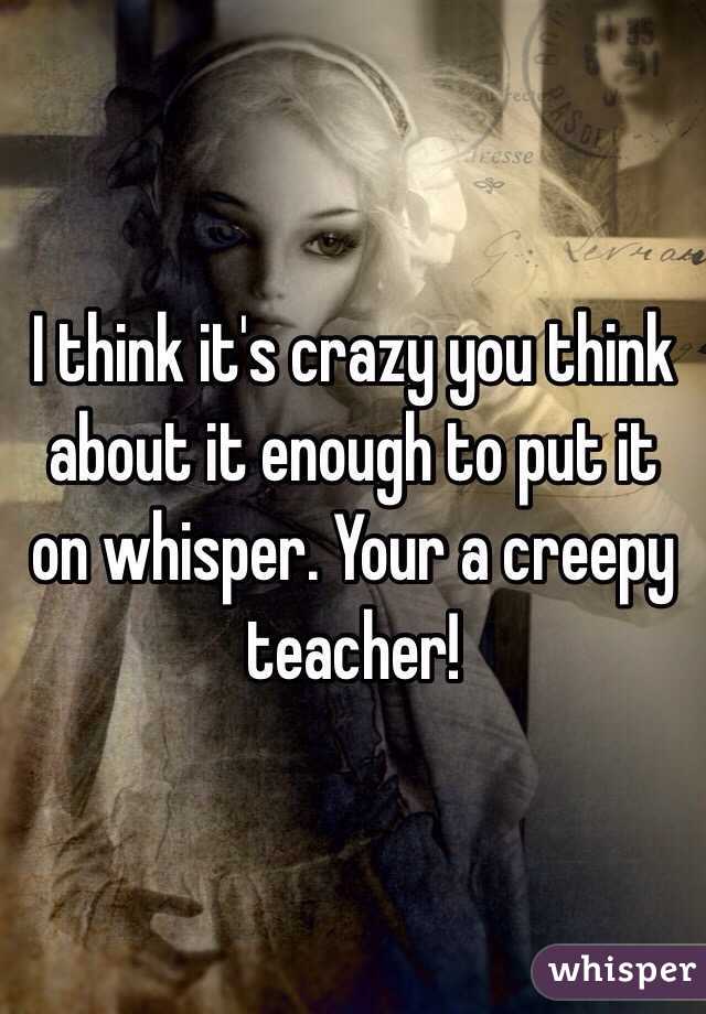 I think it's crazy you think about it enough to put it on whisper. Your a creepy teacher! 