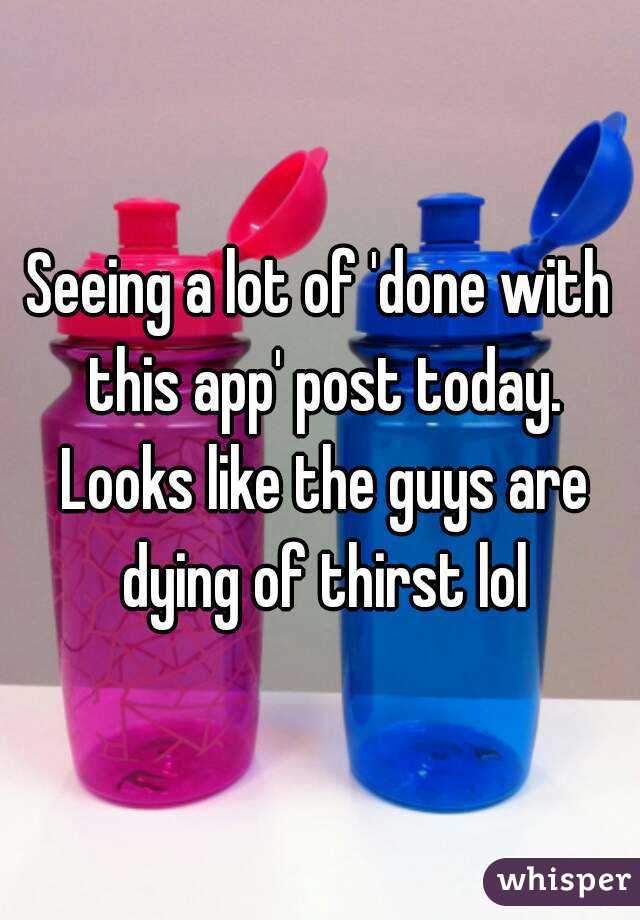 Seeing a lot of 'done with this app' post today. Looks like the guys are dying of thirst lol