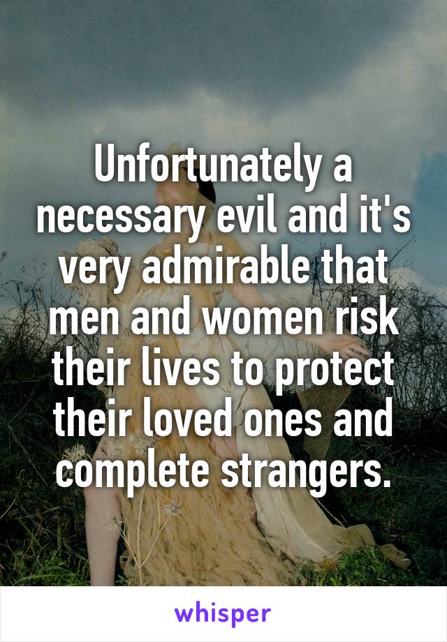 Unfortunately a necessary evil and it's very admirable that men and women risk their lives to protect their loved ones and complete strangers.