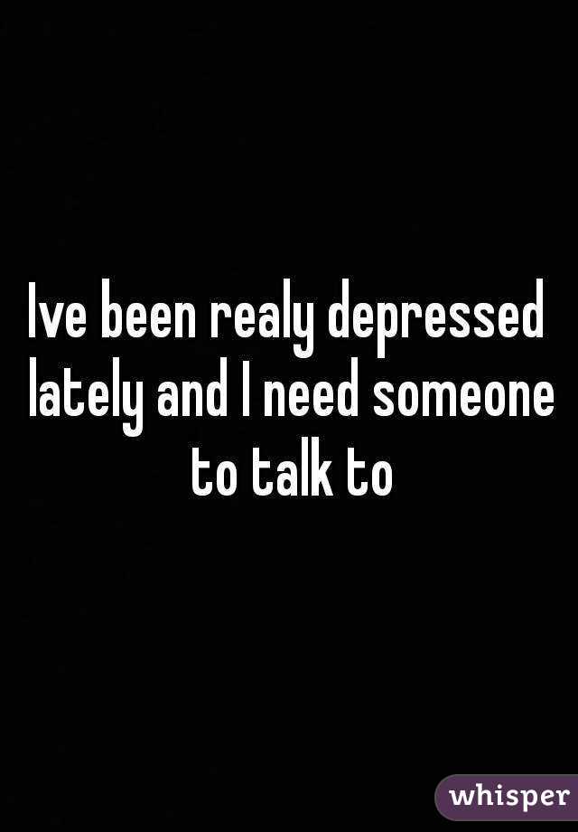 Ive been realy depressed lately and I need someone to talk to