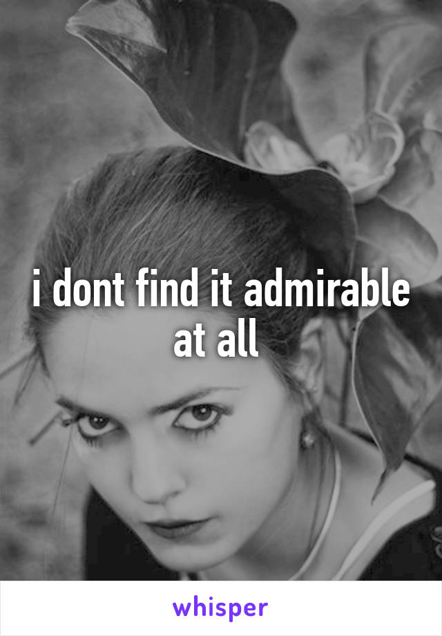 i dont find it admirable at all 