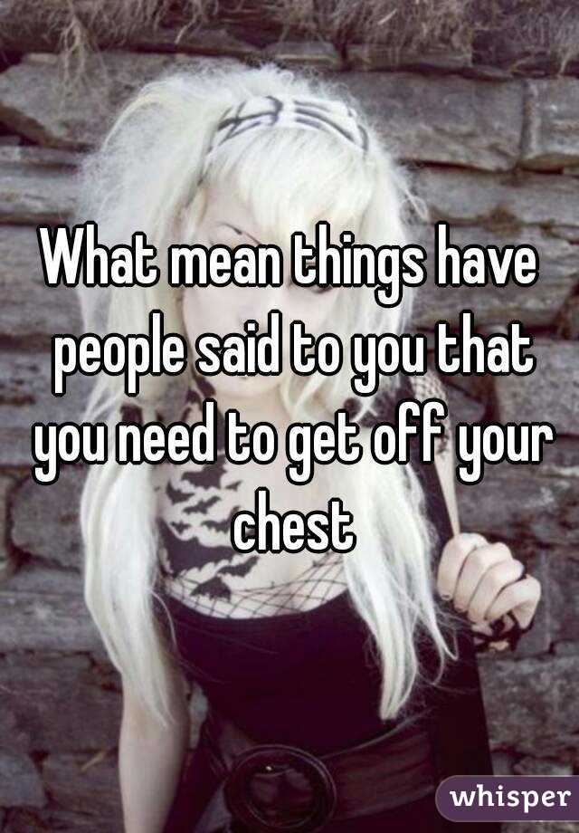 What mean things have people said to you that you need to get off your chest