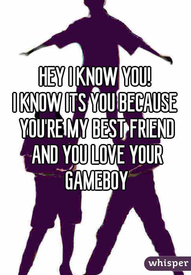 HEY I KNOW YOU!
I KNOW ITS YOU BECAUSE YOU'RE MY BEST FRIEND AND YOU LOVE YOUR GAMEBOY
