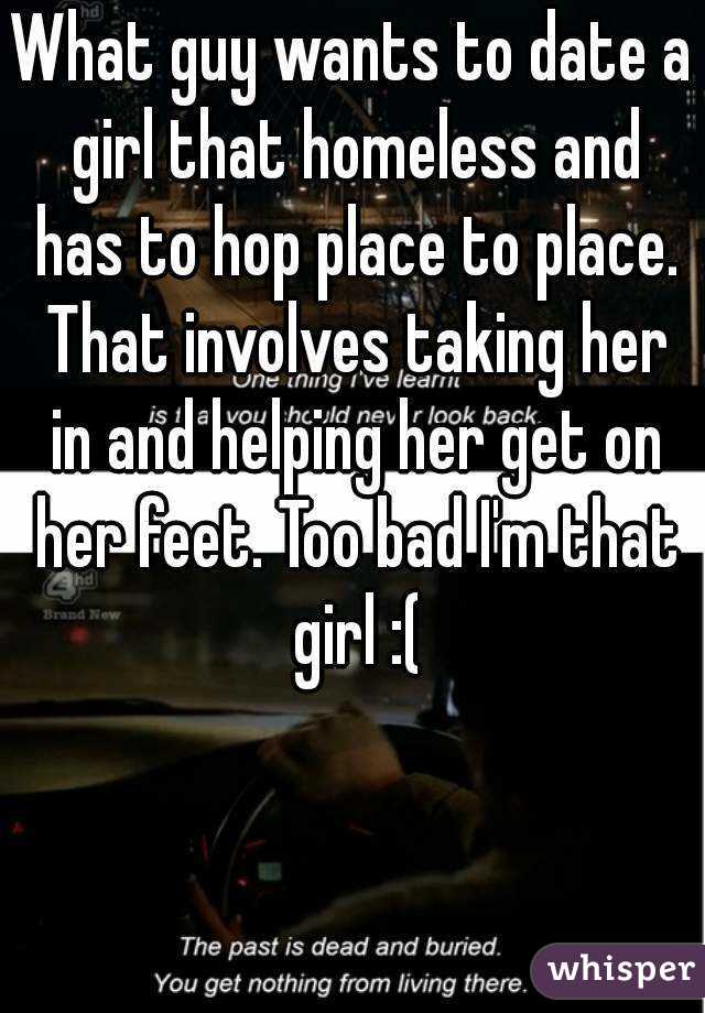 What guy wants to date a girl that homeless and has to hop place to place. That involves taking her in and helping her get on her feet. Too bad I'm that girl :(
