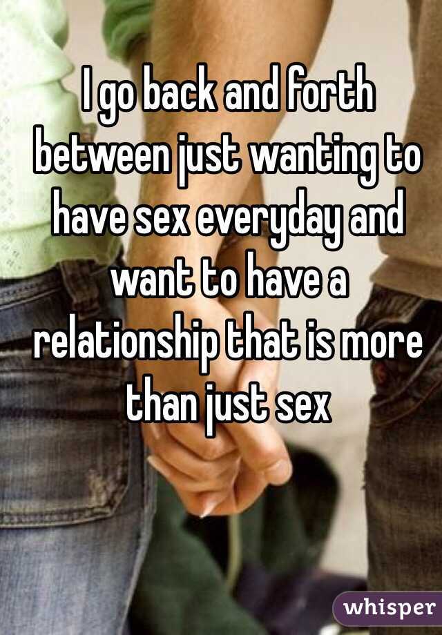I go back and forth between just wanting to have sex everyday and want to have a relationship that is more than just sex