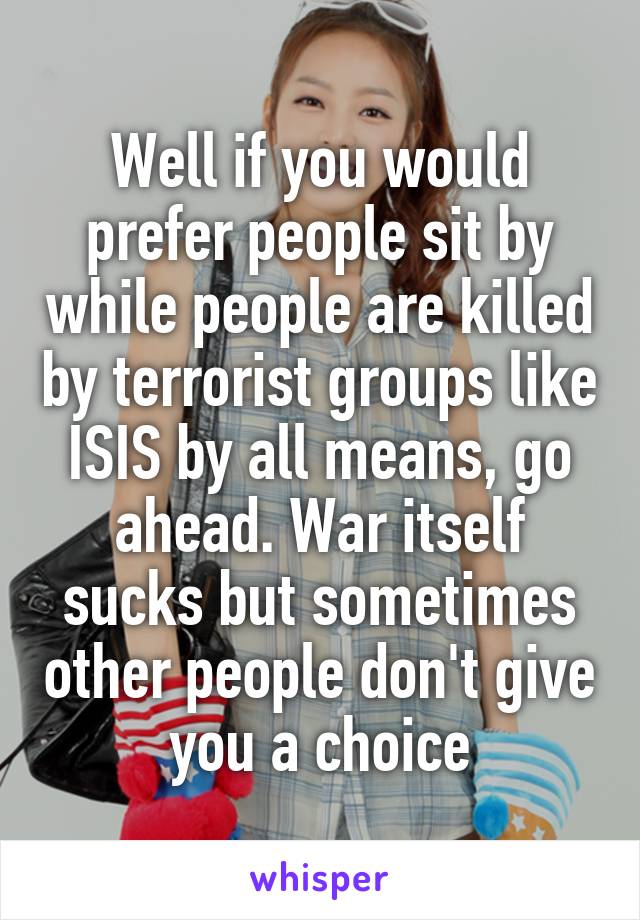 Well if you would prefer people sit by while people are killed by terrorist groups like ISIS by all means, go ahead. War itself sucks but sometimes other people don't give you a choice