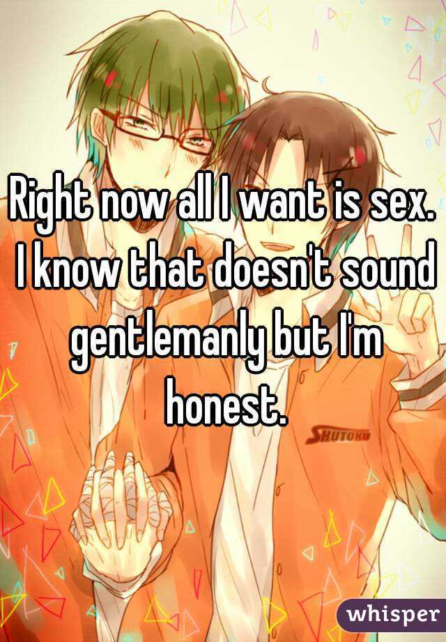 Right now all I want is sex. I know that doesn't sound gentlemanly but I'm honest.