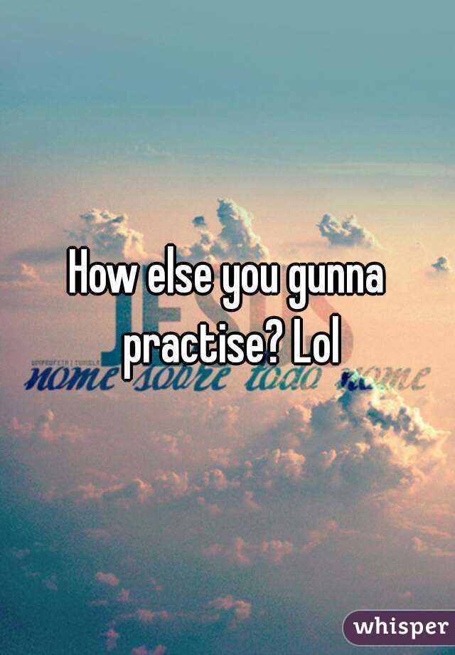 How else you gunna practise? Lol