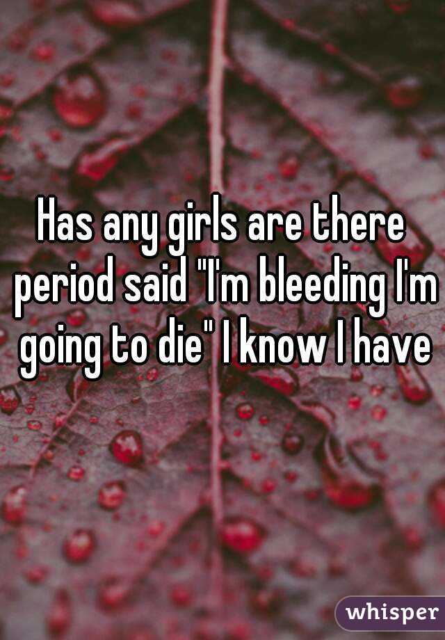 Has any girls are there period said "I'm bleeding I'm going to die" I know I have