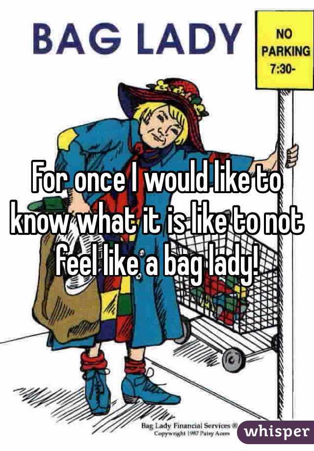 For once I would like to know what it is like to not feel like a bag lady!