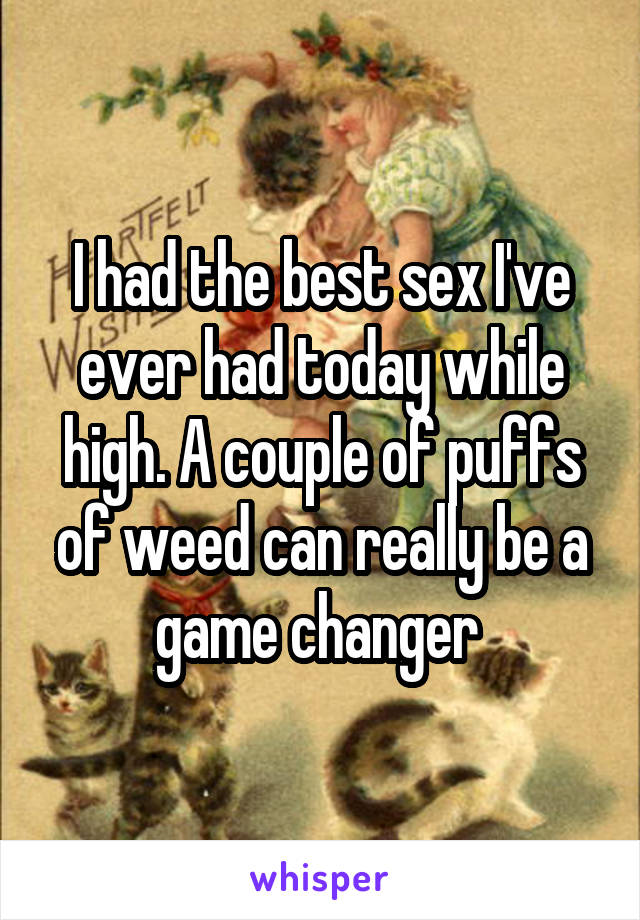 I had the best sex I've ever had today while high. A couple of puffs of weed can really be a game changer 