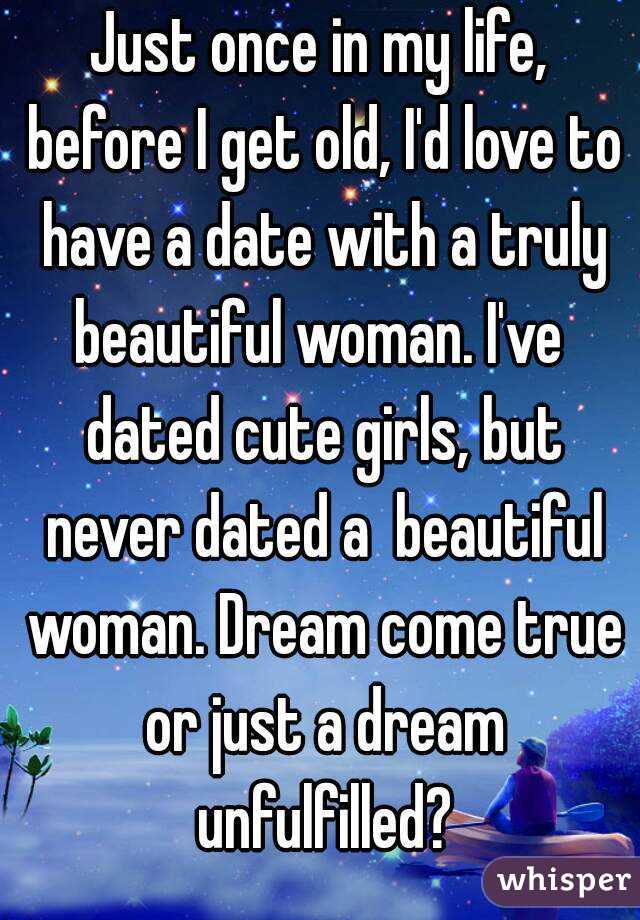 Just once in my life, before I get old, I'd love to have a date with a truly beautiful woman. I've  dated cute girls, but never dated a  beautiful woman. Dream come true or just a dream unfulfilled?