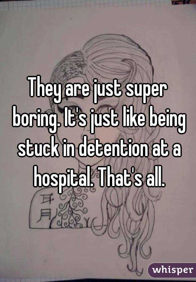 They are just super boring. It's just like being stuck in detention at a hospital. That's all.