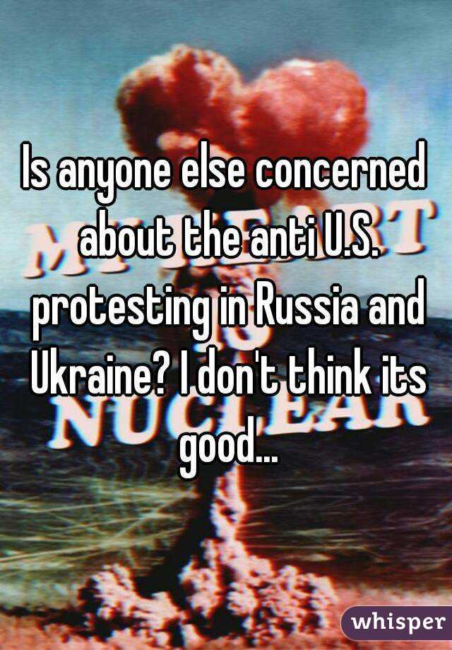 Is anyone else concerned about the anti U.S. protesting in Russia and Ukraine? I don't think its good...
