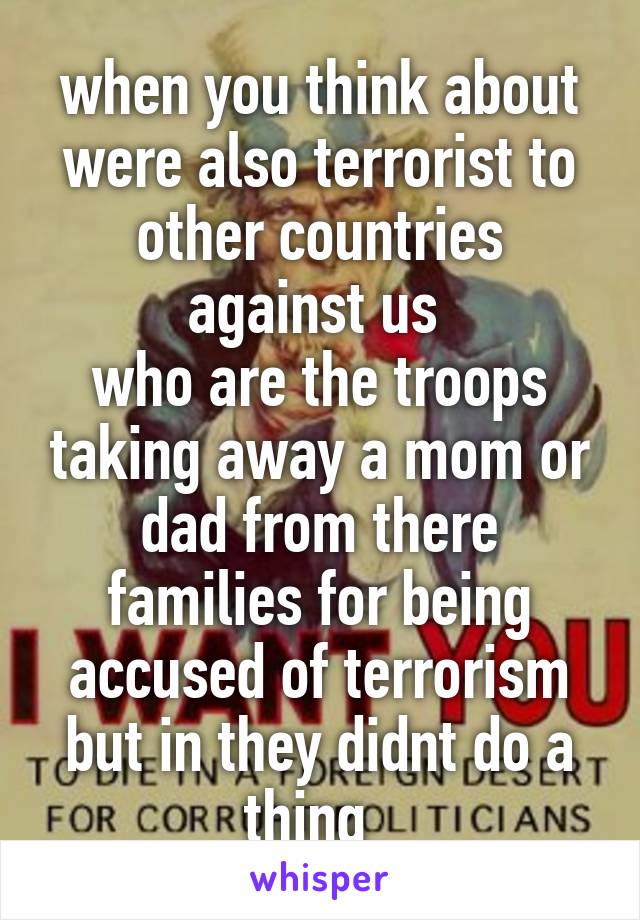 when you think about were also terrorist to other countries against us 
who are the troops taking away a mom or dad from there families for being accused of terrorism but in they didnt do a thing  