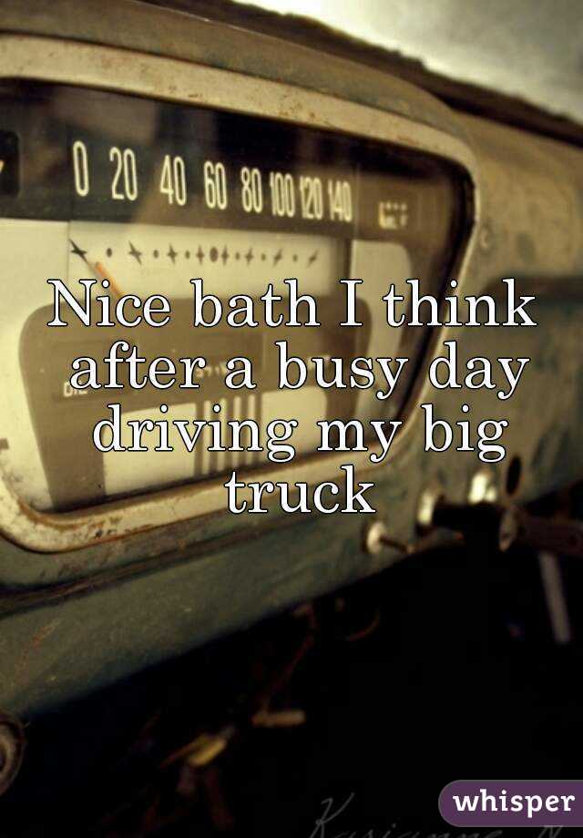 Nice bath I think after a busy day driving my big truck