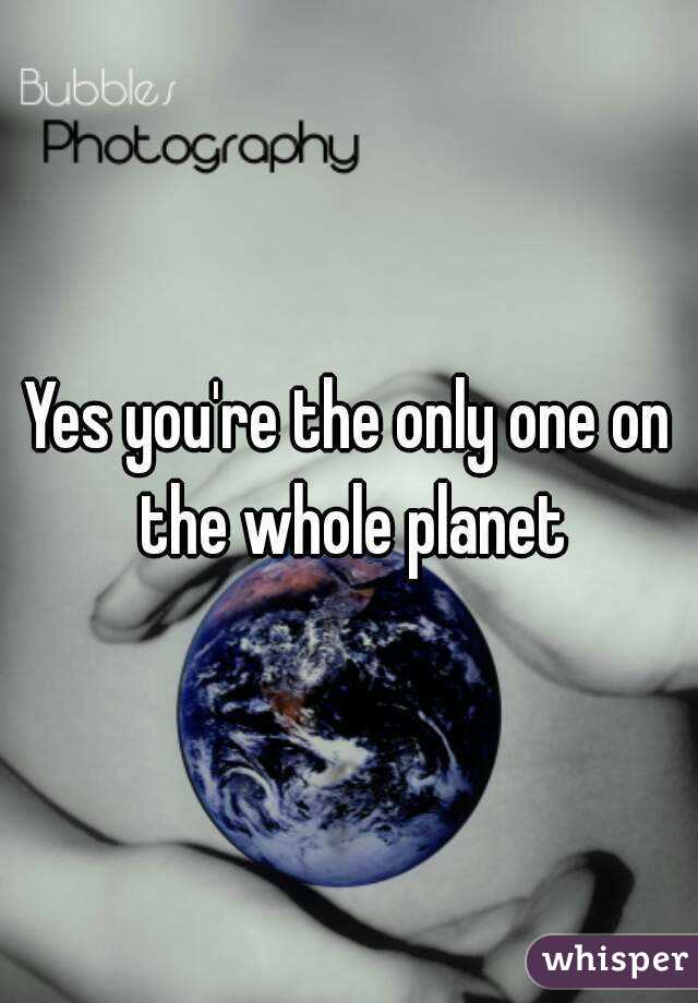 Yes you're the only one on the whole planet