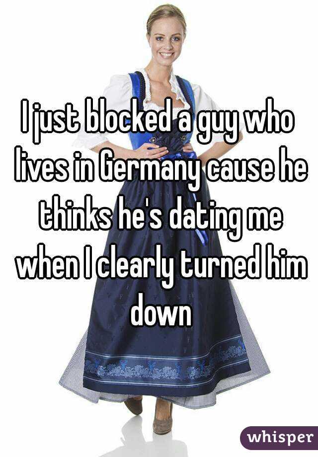 I just blocked a guy who lives in Germany cause he thinks he's dating me when I clearly turned him down