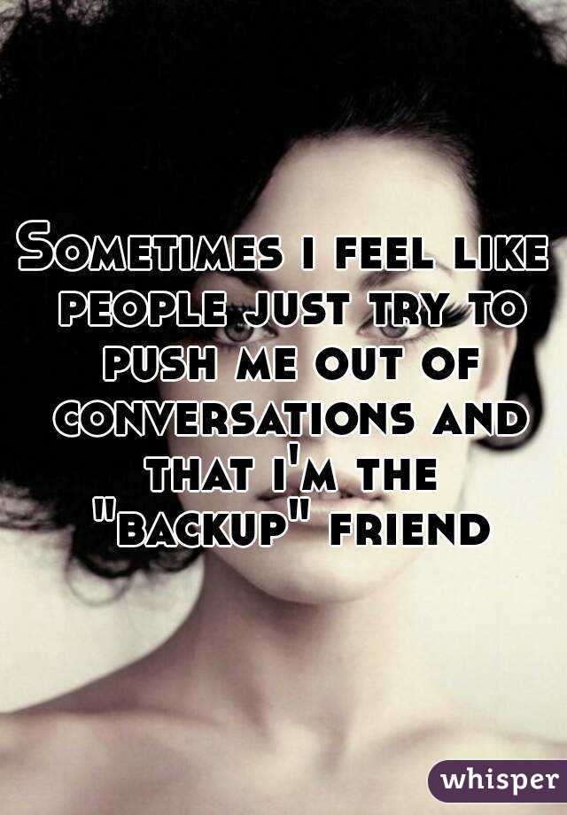 Sometimes i feel like people just try to push me out of conversations and that i'm the "backup" friend