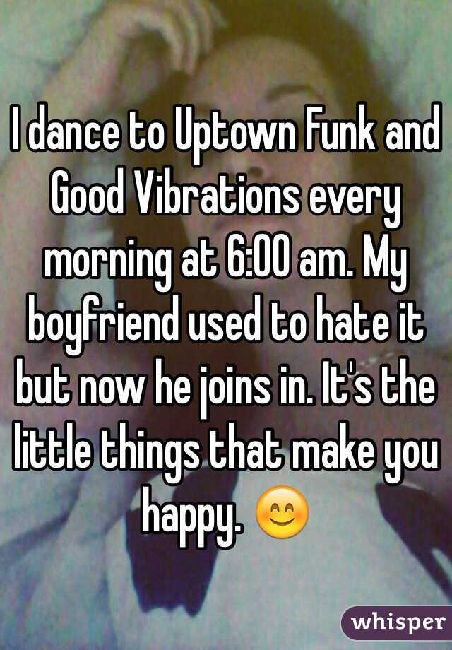 I dance to Uptown Funk and Good Vibrations every morning at 6:00 am. My boyfriend used to hate it but now he joins in. It's the little things that make you happy. 😊