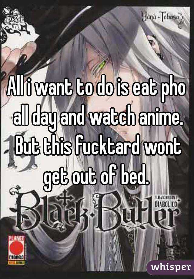 All i want to do is eat pho all day and watch anime. But this fucktard wont get out of bed. 