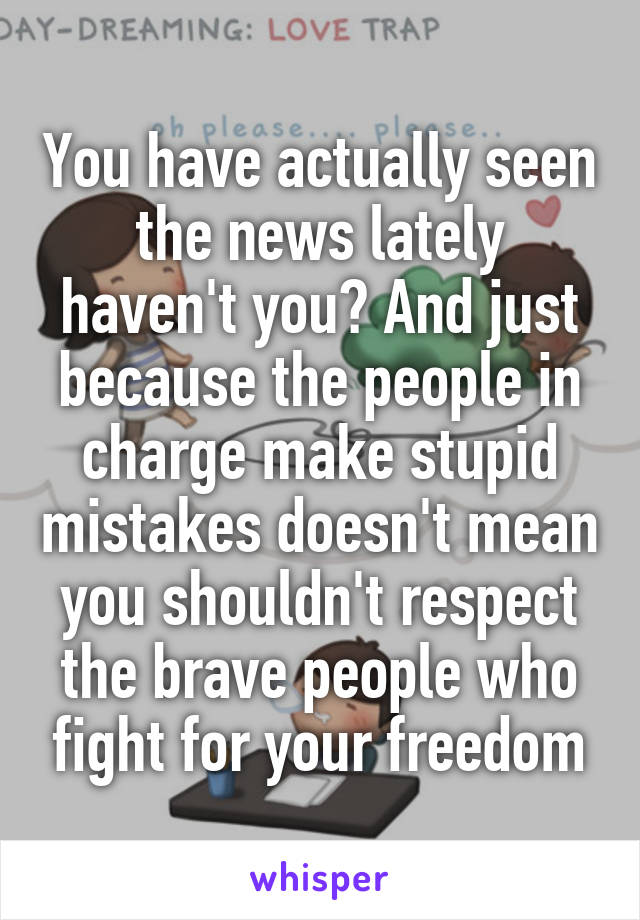 You have actually seen the news lately haven't you? And just because the people in charge make stupid mistakes doesn't mean you shouldn't respect the brave people who fight for your freedom