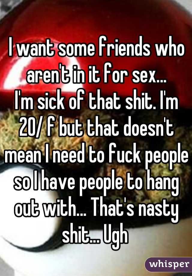 I want some friends who aren't in it for sex... 
I'm sick of that shit. I'm 20/ f but that doesn't mean I need to fuck people so I have people to hang out with... That's nasty shit... Ugh 