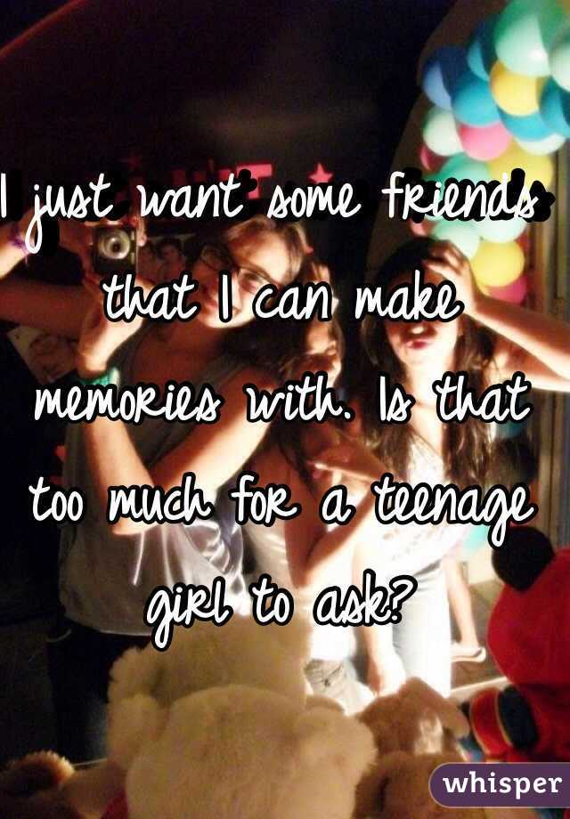 I just want some friends that I can make memories with. Is that too much for a teenage girl to ask? 