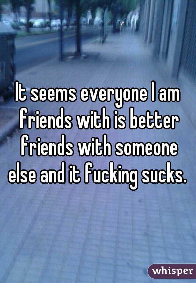 It seems everyone I am friends with is better friends with someone else and it fucking sucks. 
