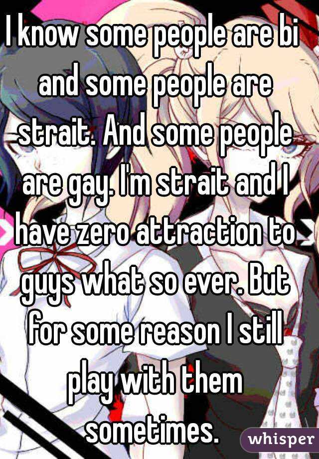 I know some people are bi and some people are strait. And some people are gay. I'm strait and I have zero attraction to guys what so ever. But for some reason I still play with them sometimes. 