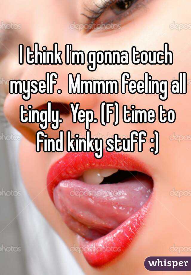 I think I'm gonna touch myself.  Mmmm feeling all tingly.  Yep. (F) time to find kinky stuff :)